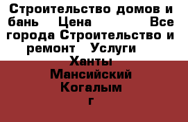 Строительство домов и бань  › Цена ­ 10 000 - Все города Строительство и ремонт » Услуги   . Ханты-Мансийский,Когалым г.